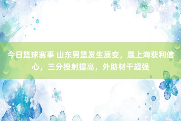 今日篮球赛事 山东男篮发生质变，赢上海获利信心，三分投射提高，外助材干超强