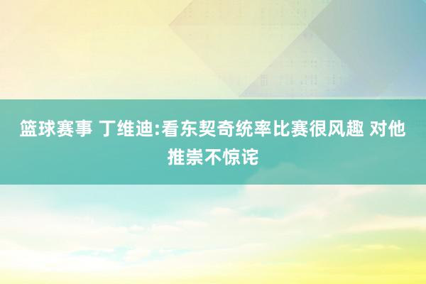 篮球赛事 丁维迪:看东契奇统率比赛很风趣 对他推崇不惊诧