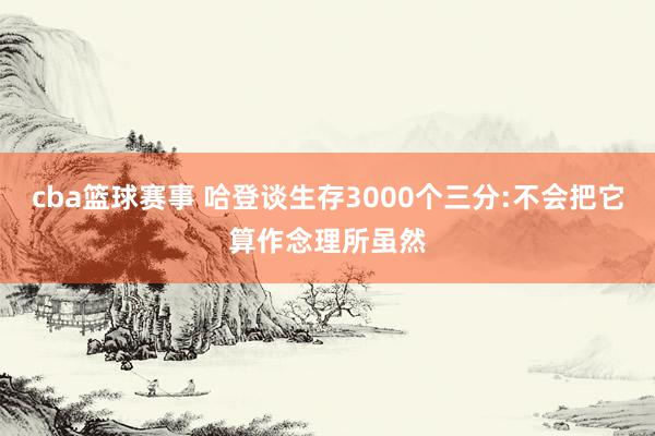 cba篮球赛事 哈登谈生存3000个三分:不会把它算作念理所虽然