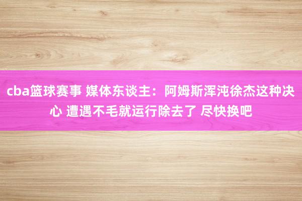 cba篮球赛事 媒体东谈主：阿姆斯浑沌徐杰这种决心 遭遇不毛就运行除去了 尽快换吧