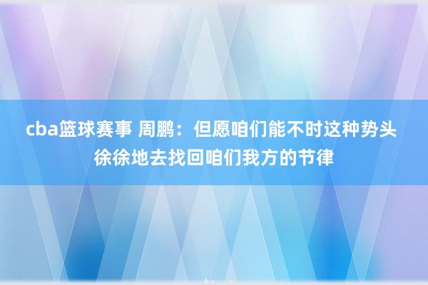 cba篮球赛事 周鹏：但愿咱们能不时这种势头 徐徐地去找回咱们我方的节律