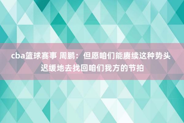 cba篮球赛事 周鹏：但愿咱们能赓续这种势头 迟缓地去找回咱们我方的节拍