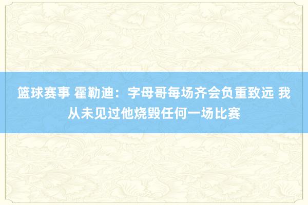 篮球赛事 霍勒迪：字母哥每场齐会负重致远 我从未见过他烧毁任何一场比赛