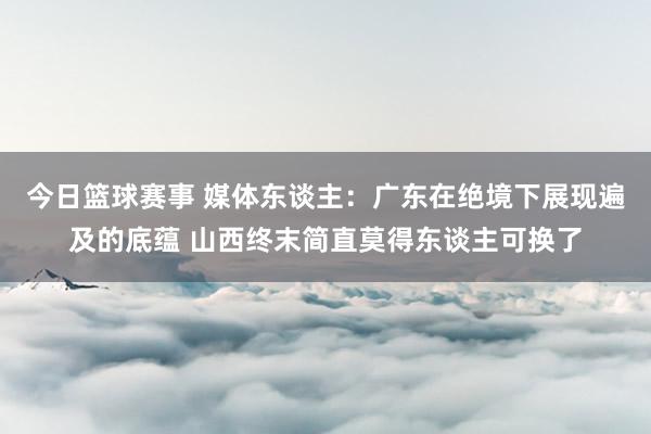 今日篮球赛事 媒体东谈主：广东在绝境下展现遍及的底蕴 山西终末简直莫得东谈主可换了