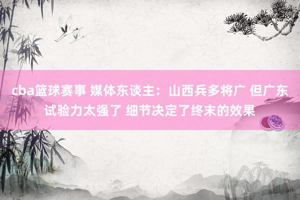 cba篮球赛事 媒体东谈主：山西兵多将广 但广东试验力太强了 细节决定了终末的效果