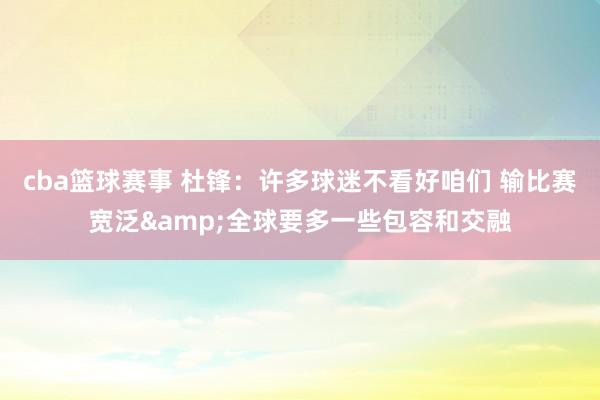 cba篮球赛事 杜锋：许多球迷不看好咱们 输比赛宽泛&全球要多一些包容和交融