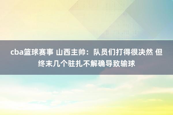 cba篮球赛事 山西主帅：队员们打得很决然 但终末几个驻扎不解确导致输球