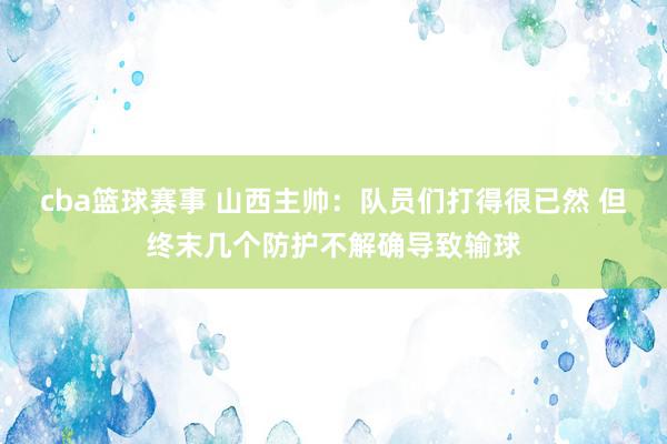 cba篮球赛事 山西主帅：队员们打得很已然 但终末几个防护不解确导致输球