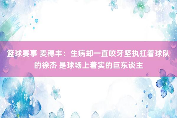 篮球赛事 麦穗丰：生病却一直咬牙坚执扛着球队的徐杰 是球场上着实的巨东谈主