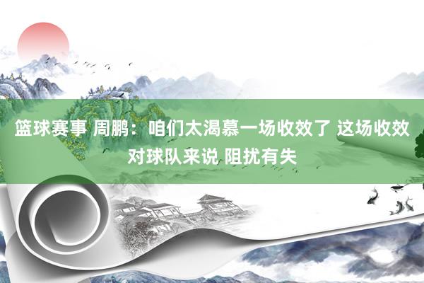 篮球赛事 周鹏：咱们太渴慕一场收效了 这场收效对球队来说 阻扰有失