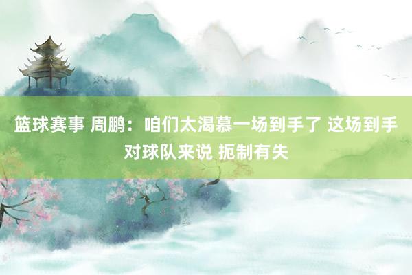 篮球赛事 周鹏：咱们太渴慕一场到手了 这场到手对球队来说 扼制有失