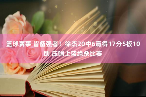 篮球赛事 皆备强者！徐杰20中6赢得17分5板10助 压哨上篮绝杀比赛