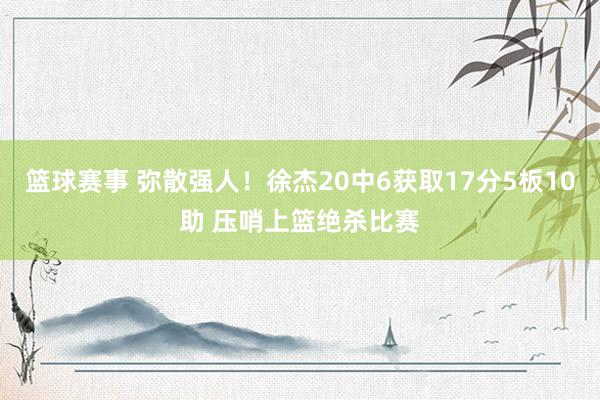 篮球赛事 弥散强人！徐杰20中6获取17分5板10助 压哨上篮绝杀比赛