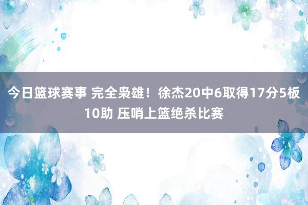 今日篮球赛事 完全枭雄！徐杰20中6取得17分5板10助 压哨上篮绝杀比赛