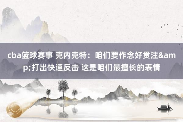 cba篮球赛事 克内克特：咱们要作念好贯注&打出快速反击 这是咱们最擅长的表情