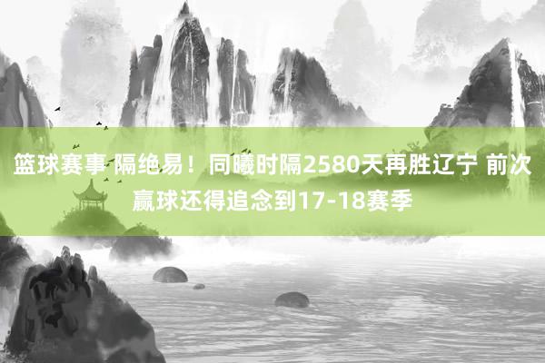 篮球赛事 隔绝易！同曦时隔2580天再胜辽宁 前次赢球还得追念到17-18赛季