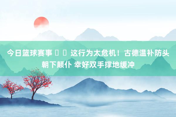 今日篮球赛事 ⚠️这行为太危机！古德温补防头朝下颠仆 幸好双手撑地缓冲