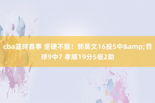 cba篮球赛事 坚硬不服！郭昊文16投5中&罚球9中7 孝顺19分5板2助