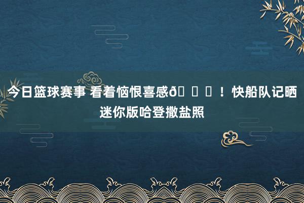 今日篮球赛事 看着恼恨喜感😜！快船队记晒迷你版哈登撒盐照