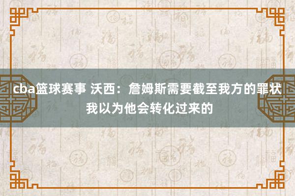 cba篮球赛事 沃西：詹姆斯需要截至我方的罪状 我以为他会转化过来的