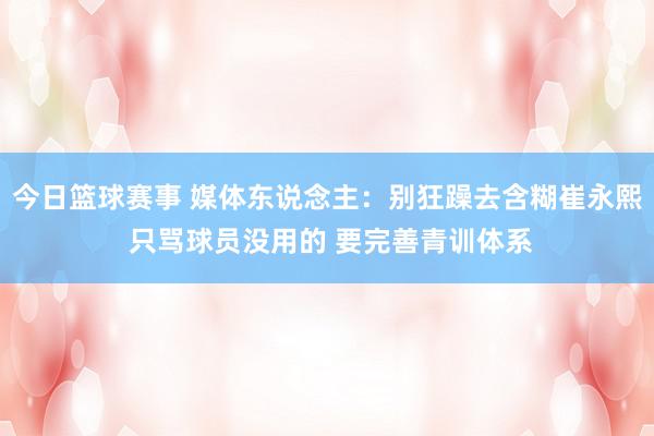 今日篮球赛事 媒体东说念主：别狂躁去含糊崔永熙 只骂球员没用的 要完善青训体系