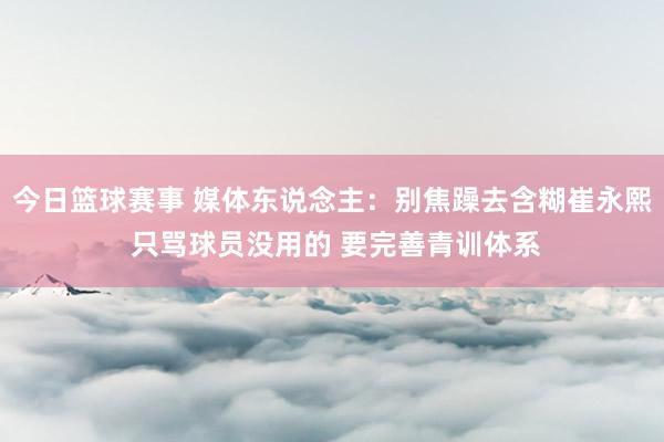 今日篮球赛事 媒体东说念主：别焦躁去含糊崔永熙 只骂球员没用的 要完善青训体系