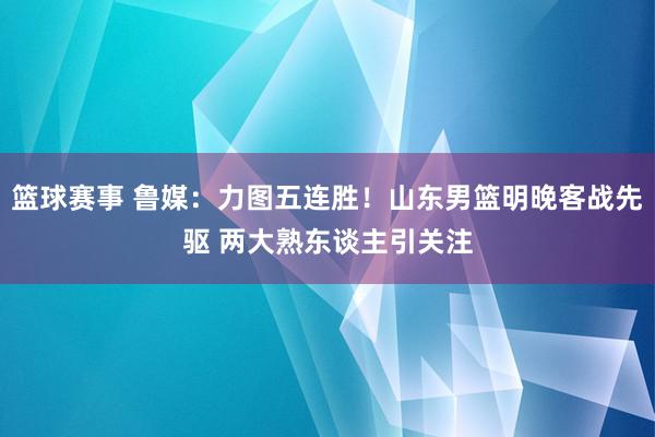 篮球赛事 鲁媒：力图五连胜！山东男篮明晚客战先驱 两大熟东谈主引关注