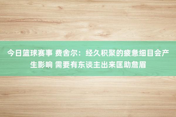 今日篮球赛事 费舍尔：经久积聚的疲惫细目会产生影响 需要有东谈主出来匡助詹眉