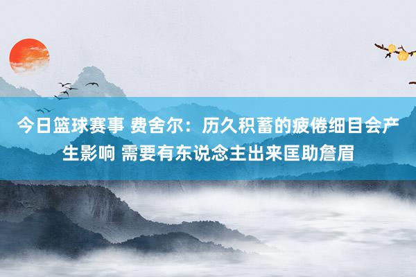 今日篮球赛事 费舍尔：历久积蓄的疲倦细目会产生影响 需要有东说念主出来匡助詹眉