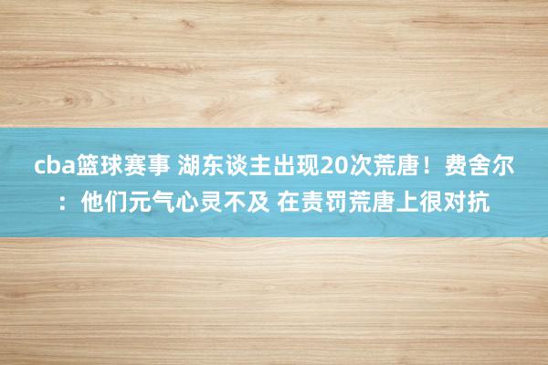 cba篮球赛事 湖东谈主出现20次荒唐！费舍尔：他们元气心灵不及 在责罚荒唐上很对抗