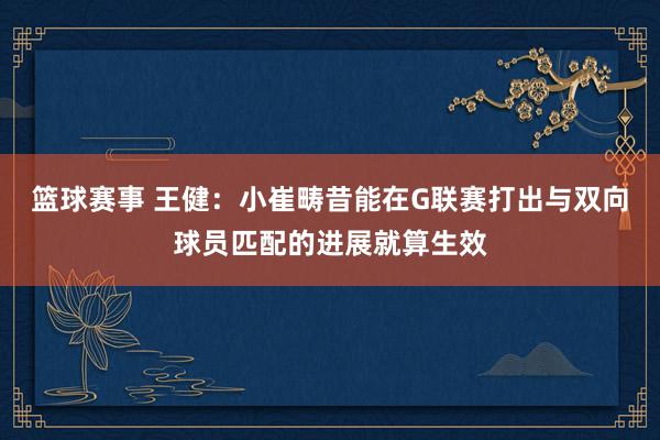 篮球赛事 王健：小崔畴昔能在G联赛打出与双向球员匹配的进展就算生效