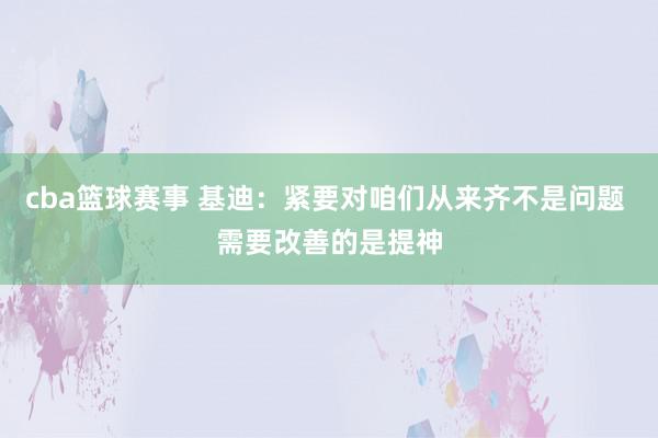 cba篮球赛事 基迪：紧要对咱们从来齐不是问题 需要改善的是提神