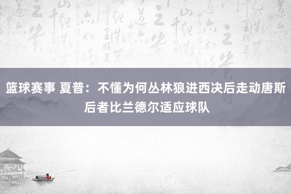 篮球赛事 夏普：不懂为何丛林狼进西决后走动唐斯 后者比兰德尔适应球队