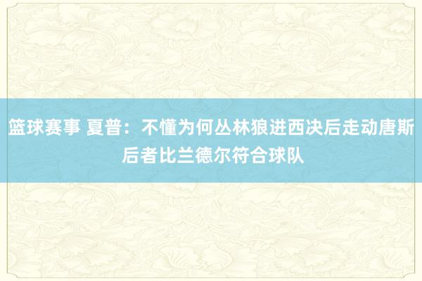 篮球赛事 夏普：不懂为何丛林狼进西决后走动唐斯 后者比兰德尔符合球队