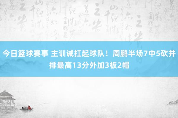 今日篮球赛事 主训诫扛起球队！周鹏半场7中5砍并排最高13分外加3板2帽