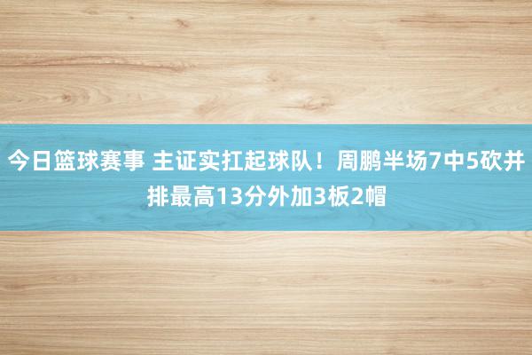 今日篮球赛事 主证实扛起球队！周鹏半场7中5砍并排最高13分外加3板2帽