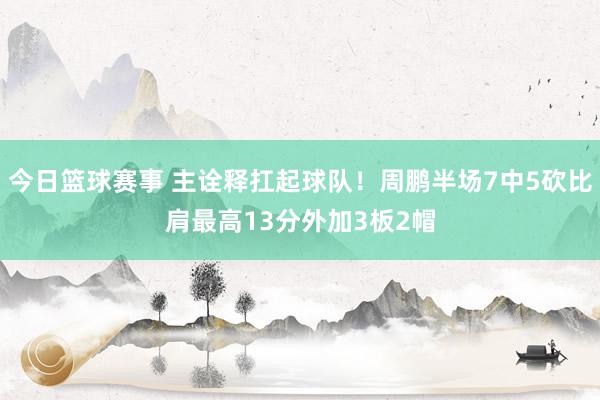 今日篮球赛事 主诠释扛起球队！周鹏半场7中5砍比肩最高13分外加3板2帽