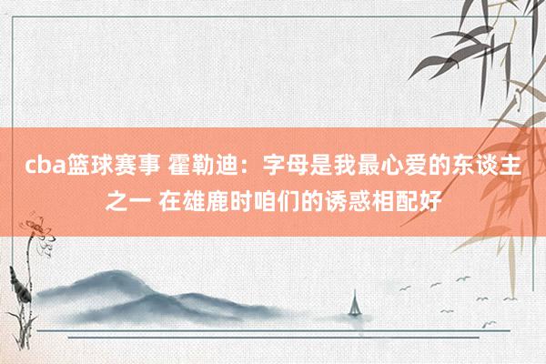 cba篮球赛事 霍勒迪：字母是我最心爱的东谈主之一 在雄鹿时咱们的诱惑相配好