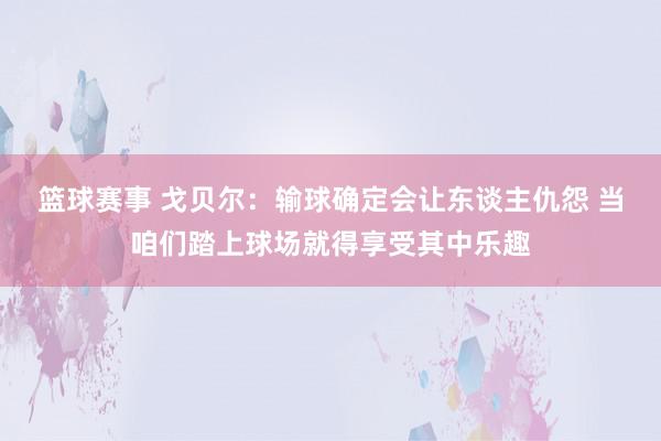 篮球赛事 戈贝尔：输球确定会让东谈主仇怨 当咱们踏上球场就得享受其中乐趣