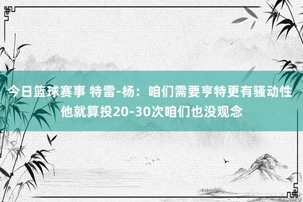 今日篮球赛事 特雷-杨：咱们需要亨特更有骚动性 他就算投20-30次咱们也没观念