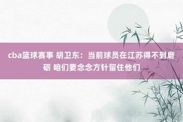 cba篮球赛事 胡卫东：当前球员在江苏得不到磨砺 咱们要念念方针留住他们