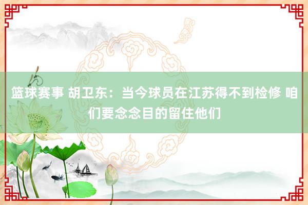 篮球赛事 胡卫东：当今球员在江苏得不到检修 咱们要念念目的留住他们