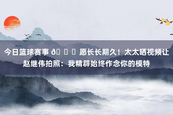 今日篮球赛事 😁愿长长期久！太太晒视频让赵继伟拍照：我精辟始终作念你的模特