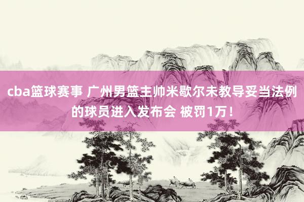 cba篮球赛事 广州男篮主帅米歇尔未教导妥当法例的球员进入发布会 被罚1万！