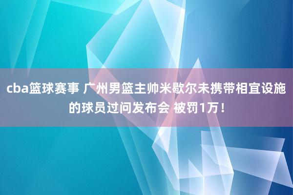 cba篮球赛事 广州男篮主帅米歇尔未携带相宜设施的球员过问发布会 被罚1万！