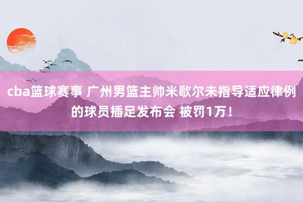 cba篮球赛事 广州男篮主帅米歇尔未指导适应律例的球员插足发布会 被罚1万！