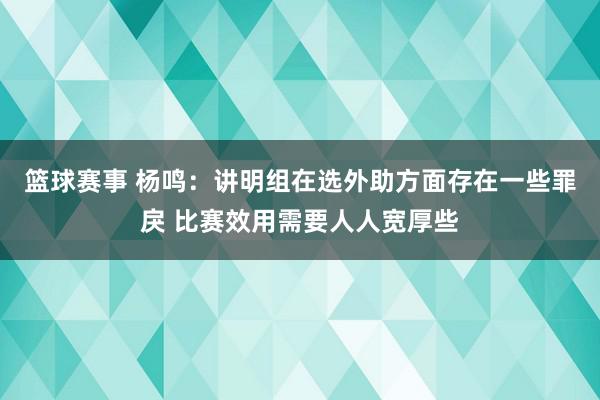 篮球赛事 杨鸣：讲明组在选外助方面存在一些罪戾 比赛效用需要人人宽厚些