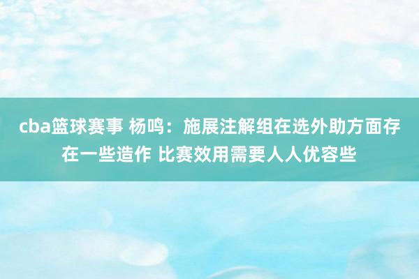 cba篮球赛事 杨鸣：施展注解组在选外助方面存在一些造作 比赛效用需要人人优容些