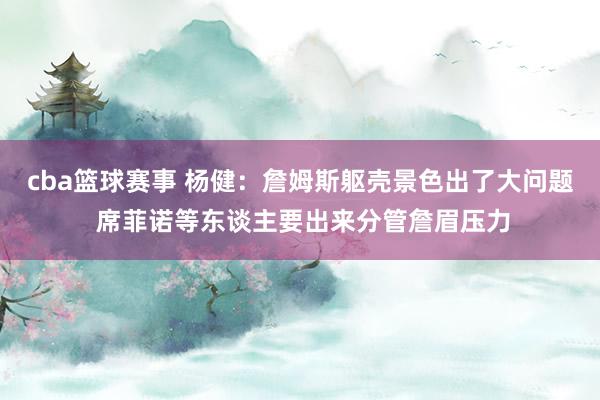 cba篮球赛事 杨健：詹姆斯躯壳景色出了大问题 席菲诺等东谈主要出来分管詹眉压力