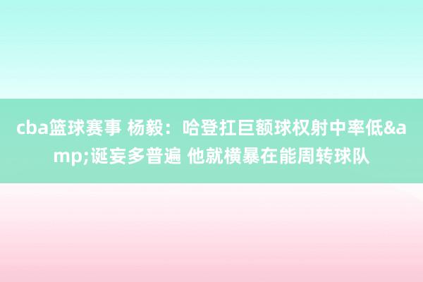 cba篮球赛事 杨毅：哈登扛巨额球权射中率低&诞妄多普遍 他就横暴在能周转球队